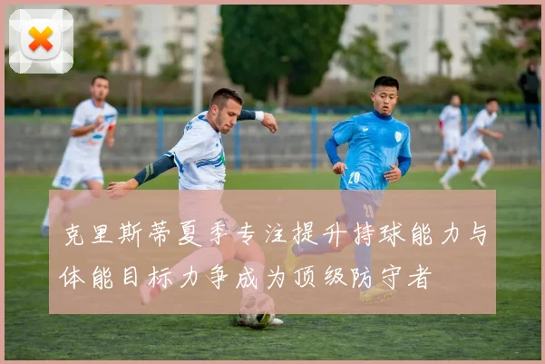 克里斯蒂夏季专注提升持球能力与体能目标力争成为顶级防守者
