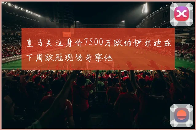 皇马关注身价7500万欧的伊尔迪兹下周欧冠现场考察他