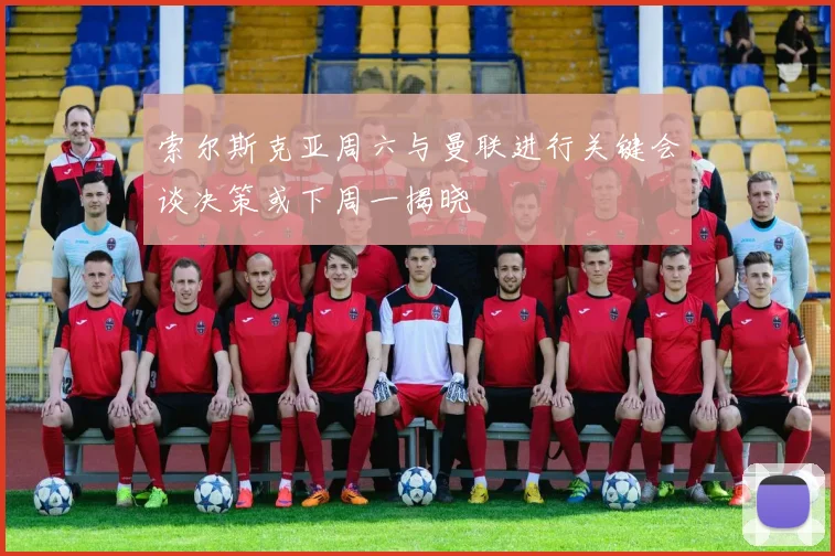 索尔斯克亚周六与曼联进行关键会谈决策或下周一揭晓