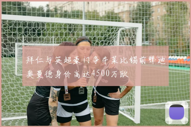 拜仁与英超豪门争夺莱比锡前锋迪奥曼德身价高达4500万欧