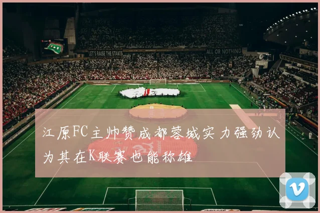江原FC主帅赞成都蓉城实力强劲认为其在K联赛也能称雄