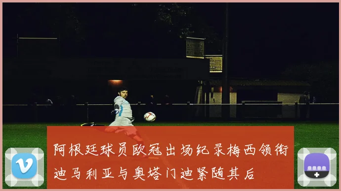 阿根廷球员欧冠出场纪录梅西领衔迪马利亚与奥塔门迪紧随其后