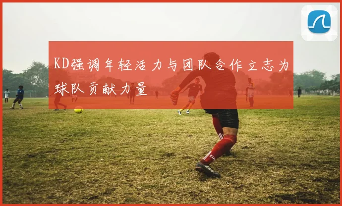 KD强调年轻活力与团队合作立志为球队贡献力量