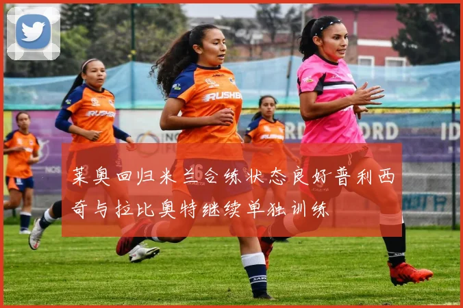 莱奥回归米兰合练状态良好普利西奇与拉比奥特继续单独训练