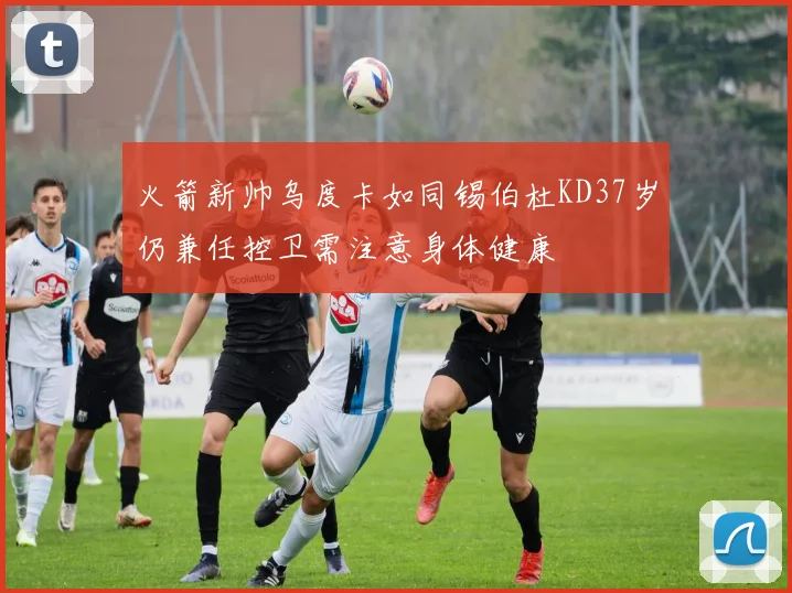 火箭新帅乌度卡如同锡伯杜KD37岁仍兼任控卫需注意身体健康
