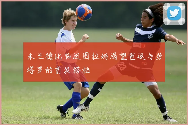 米兰德比临近图拉姆渴望重返与劳塔罗的首发搭档