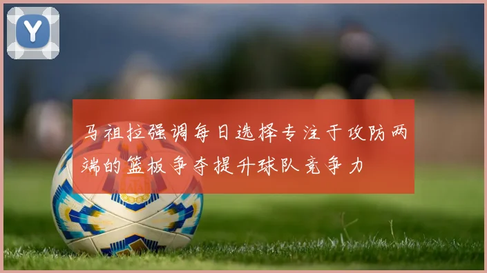 马祖拉强调每日选择专注于攻防两端的篮板争夺提升球队竞争力