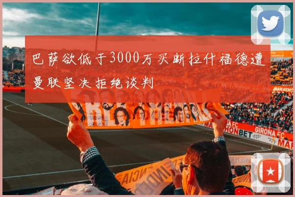巴萨欲低于3000万买断拉什福德遭曼联坚决拒绝谈判