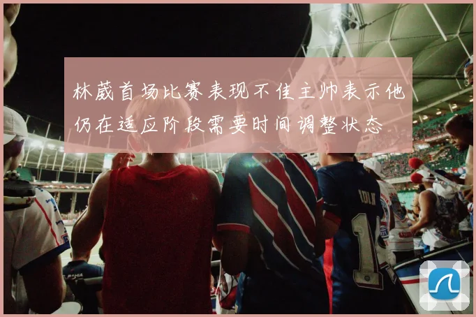 林葳首场比赛表现不佳主帅表示他仍在适应阶段需要时间调整状态