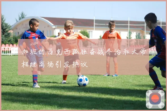 加班的马克西孤独奋战乔治和大帝相继离场引发热议