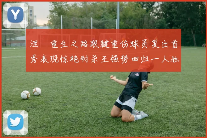 涅槃重生之路跟腱重伤球员复出首秀表现惊艳耐杀王强势回归一人独得30分以上