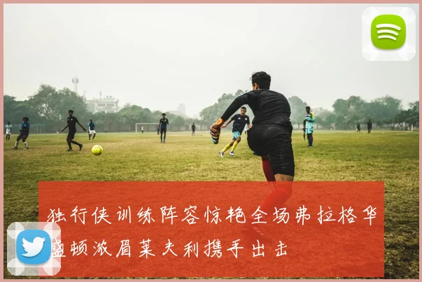 独行侠训练阵容惊艳全场弗拉格华盛顿浓眉莱夫利携手出击