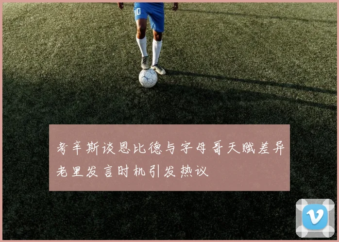 考辛斯谈恩比德与字母哥天赋差异老里发言时机引发热议