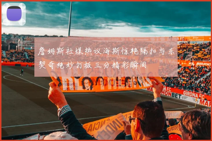 詹姆斯社媒热议海斯惊艳隔扣与东契奇绝妙打板三分精彩瞬间
