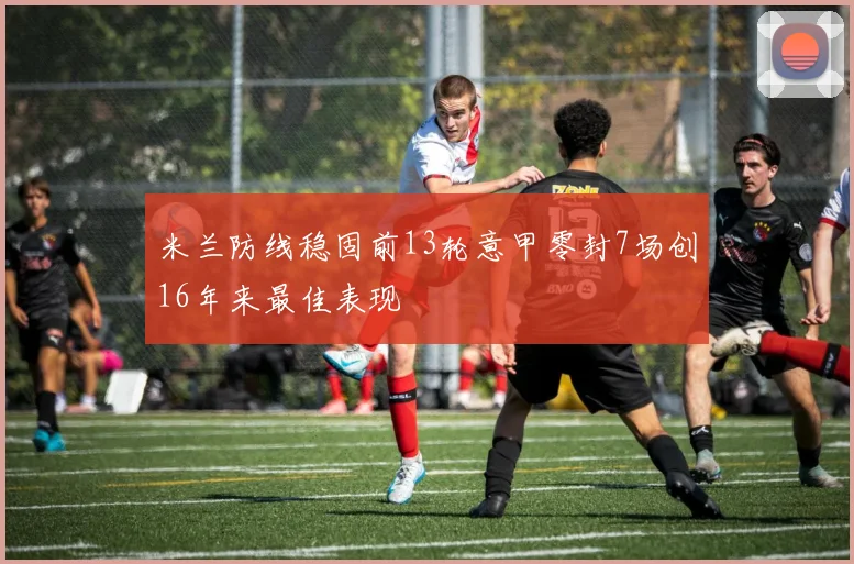 米兰防线稳固前13轮意甲零封7场创16年来最佳表现