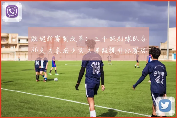 欧超新赛制改革：三个级别球队各36支力求减少实力差距提升比赛观赏性