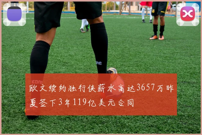 欧文续约独行侠薪水高达3657万昨夏签下3年119亿美元合同