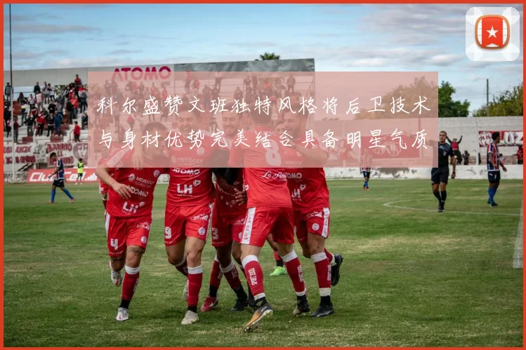 科尔盛赞文班独特风格将后卫技术与身材优势完美结合具备明星气质与球队形象