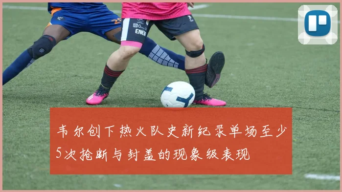 韦尔创下热火队史新纪录单场至少5次抢断与封盖的现象级表现