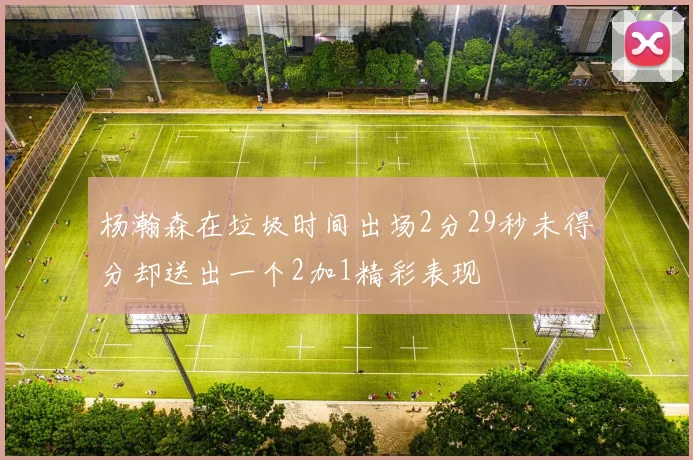杨瀚森在垃圾时间出场2分29秒未得分却送出一个2加1精彩表现