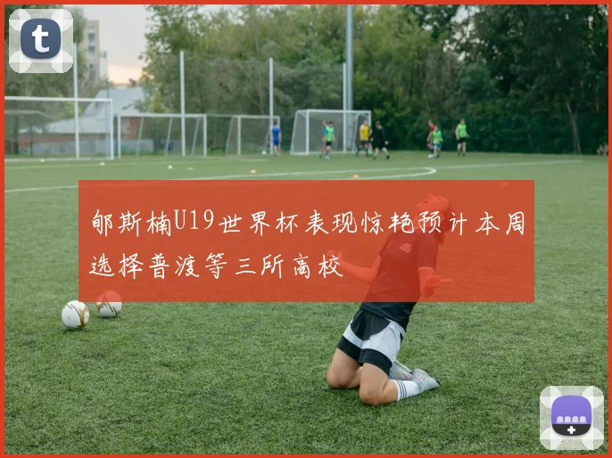 郇斯楠U19世界杯表现惊艳预计本周选择普渡等三所高校