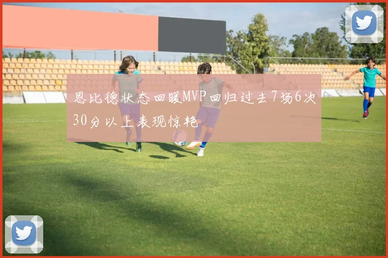 恩比德状态回暖MVP回归过去7场6次30分以上表现惊艳