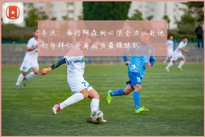 齐沃：面对阿森纳必须全力以赴他们与拜仁并肩成为最强球队