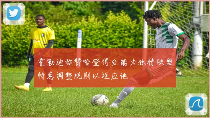 霍勒迪称赞哈登得分能力独特联盟特意调整规则以适应他