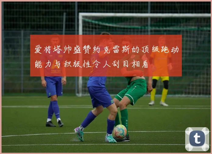 爱将塔帅盛赞约克雷斯的顶级跑动能力与积极性令人刮目相看