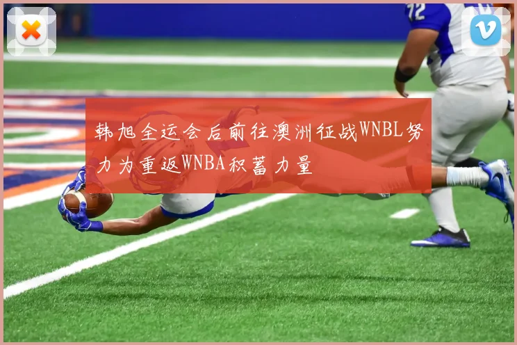 韩旭全运会后前往澳洲征战WNBL努力为重返WNBA积蓄力量