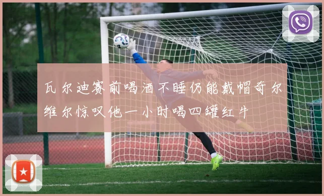 瓦尔迪赛前喝酒不睡仍能戴帽奇尔维尔惊叹他一小时喝四罐红牛