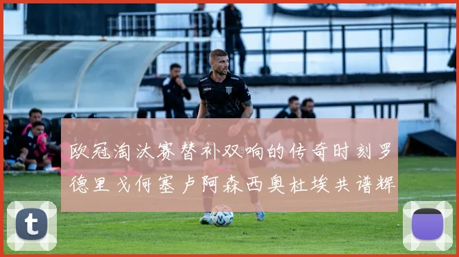 欧冠淘汰赛替补双响的传奇时刻罗德里戈何塞卢阿森西奥杜埃共谱辉煌