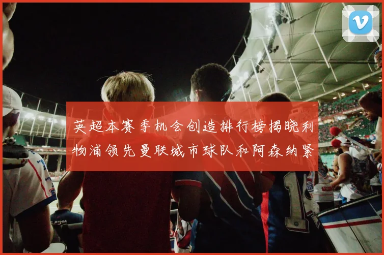 英超本赛季机会创造排行榜揭晓利物浦领先曼联城市球队和阿森纳紧随其后