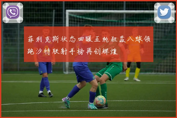 菲利克斯状态回暖五轮狂轰八球领跑沙特联射手榜再创辉煌