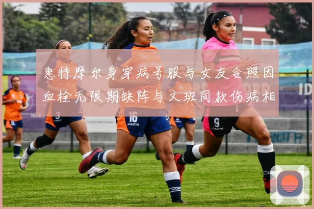 惠特摩尔身穿病号服与女友合照因血栓无限期缺阵与文班同款伤病相似