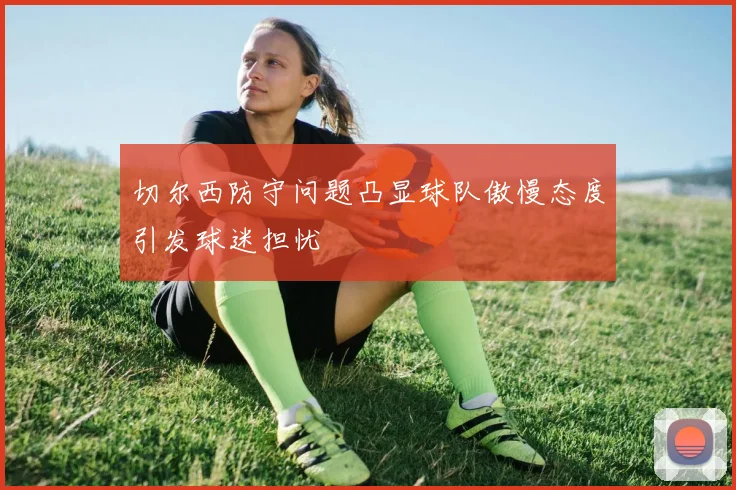 切尔西防守问题凸显球队傲慢态度引发球迷担忧