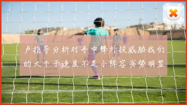卢指导分析对手中锋外投威胁我们的大个子速度不足小阵容劣势明显