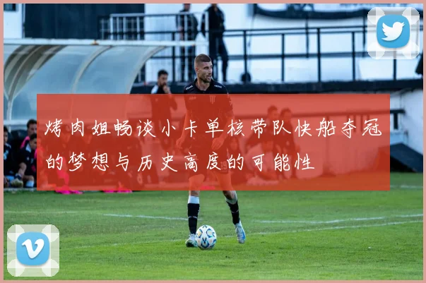 烤肉姐畅谈小卡单核带队快船夺冠的梦想与历史高度的可能性
