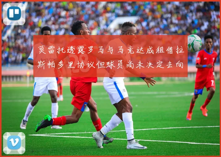 莫雷托透露罗马与马竞达成租借拉斯帕多里协议但球员尚未决定去向