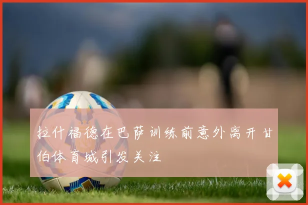 拉什福德在巴萨训练前意外离开甘伯体育城引发关注