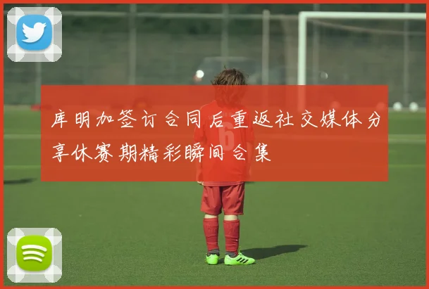 库明加签订合同后重返社交媒体分享休赛期精彩瞬间合集
