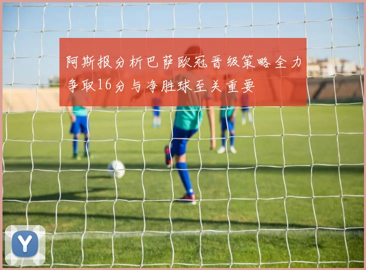 阿斯报分析巴萨欧冠晋级策略全力争取16分与净胜球至关重要