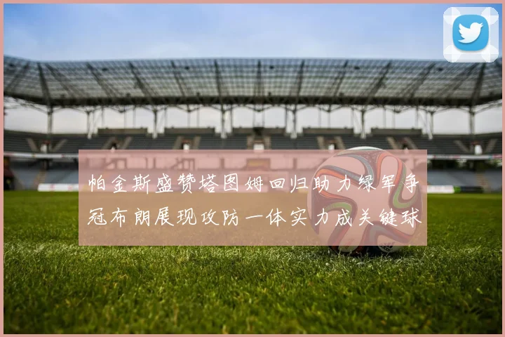 帕金斯盛赞塔图姆回归助力绿军争冠布朗展现攻防一体实力成关键球员