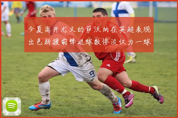 今夏离开尤文的萨沃纳在英超表现出色新援前锋进球数惨淡仅为一球