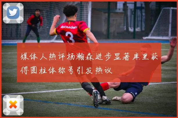 媒体人热评杨瀚森进步显著库里获得圆柱体称号引发热议