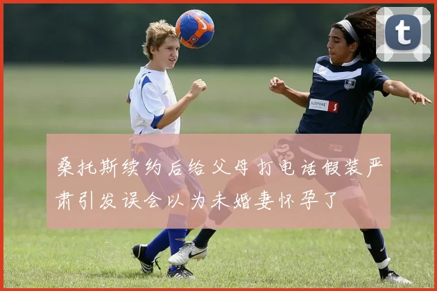 桑托斯续约后给父母打电话假装严肃引发误会以为未婚妻怀孕了
